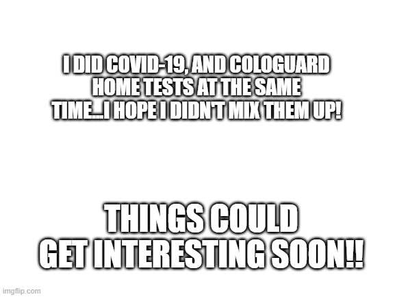 Blank White Template | I DID COVID-19, AND COLOGUARD HOME TESTS AT THE SAME TIME...I HOPE I DIDN'T MIX THEM UP! THINGS COULD GET INTERESTING SOON!! | image tagged in blank white template | made w/ Imgflip meme maker