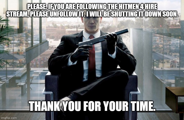 Plz unfollown the hitmen. | PLEASE. IF YOU ARE FOLLOWING THE HITMEN 4 HIRE STREAM, PLEASE UNFOLLOW IT. I WILL BE SHUTTING IT DOWN SOON. THANK YOU FOR YOUR TIME. | image tagged in hitman | made w/ Imgflip meme maker