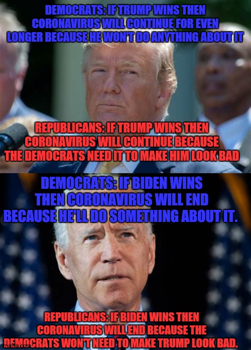 Biden vs Trump | DEMOCRATS: IF TRUMP WINS THEN CORONAVIRUS WILL CONTINUE FOR EVEN LONGER BECAUSE HE WON'T DO ANYTHING ABOUT IT; REPUBLICANS: IF TRUMP WINS THEN CORONAVIRUS WILL CONTINUE BECAUSE THE DEMOCRATS NEED IT TO MAKE HIM LOOK BAD; DEMOCRATS: IF BIDEN WINS THEN CORONAVIRUS WILL END BECAUSE HE'LL DO SOMETHING ABOUT IT. REPUBLICANS: IF BIDEN WINS THEN CORONAVIRUS WILL END BECAUSE THE DEMOCRATS WON'T NEED TO MAKE TRUMP LOOK BAD. | image tagged in donald trump,joe biden,presidential election,coronavirus,trump,biden | made w/ Imgflip meme maker