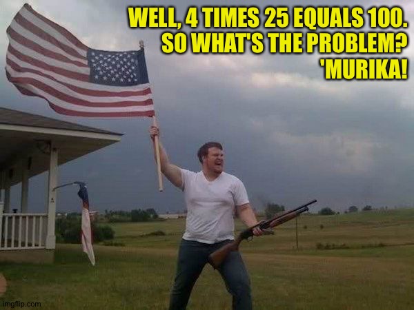 American flag shotgun guy | WELL, 4 TIMES 25 EQUALS 100.
SO WHAT'S THE PROBLEM?
'MURIKA! | image tagged in american flag shotgun guy | made w/ Imgflip meme maker
