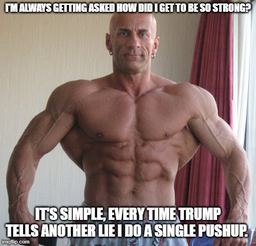 Bodybuilder | I'M ALWAYS GETTING ASKED HOW DID I GET TO BE SO STRONG? IT'S SIMPLE, EVERY TIME TRUMP TELLS ANOTHER LIE I DO A SINGLE PUSHUP. | image tagged in bodybuilder | made w/ Imgflip meme maker