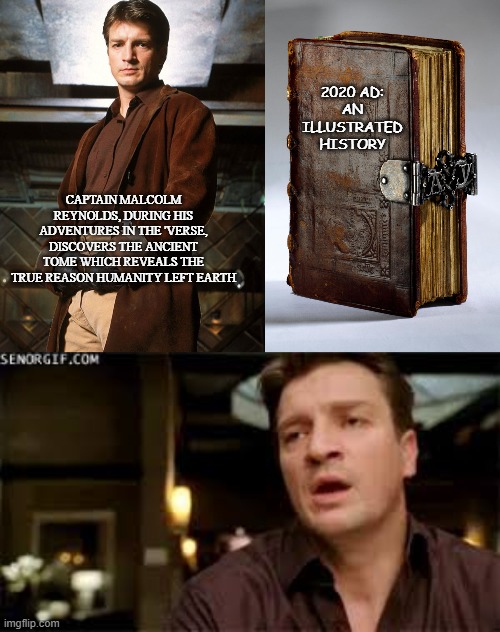 firefly, serenity | 2020 AD:
AN
ILLUSTRATED HISTORY; CAPTAIN MALCOLM REYNOLDS, DURING HIS ADVENTURES IN THE 'VERSE, DISCOVERS THE ANCIENT TOME WHICH REVEALS THE TRUE REASON HUMANITY LEFT EARTH | image tagged in fun | made w/ Imgflip meme maker