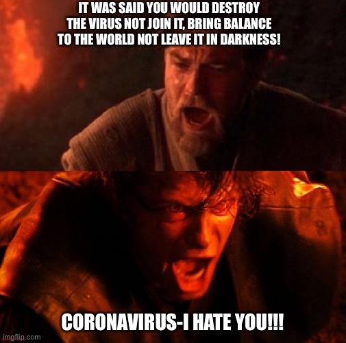 anakin and obi wan | IT WAS SAID YOU WOULD DESTROY THE VIRUS NOT JOIN IT, BRING BALANCE TO THE WORLD NOT LEAVE IT IN DARKNESS! CORONAVIRUS-I HATE YOU!!! | image tagged in anakin and obi wan | made w/ Imgflip meme maker