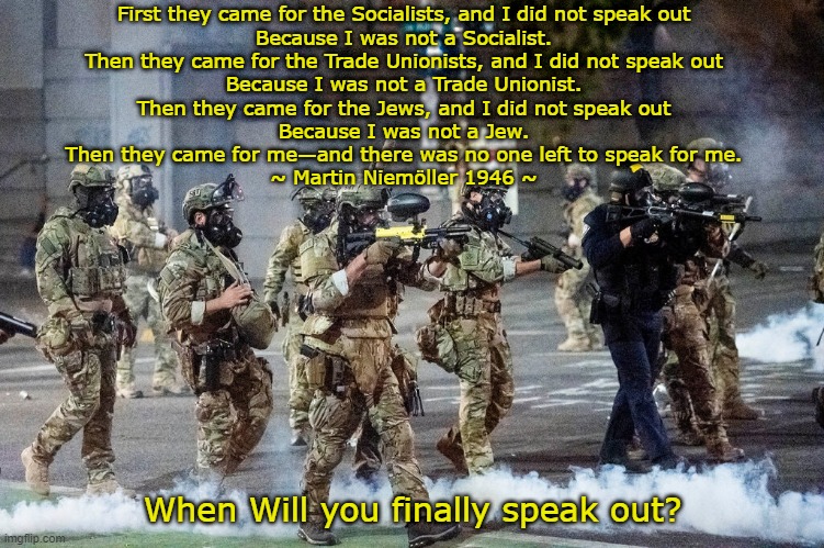 No one left to speak for me. | First they came for the Socialists, and I did not speak out
Because I was not a Socialist.
Then they came for the Trade Unionists, and I did not speak out
Because I was not a Trade Unionist.
Then they came for the Jews, and I did not speak out
Because I was not a Jew.
Then they came for me—and there was no one left to speak for me.
~ Martin Niemöller 1946 ~; When Will you finally speak out? | image tagged in trump america | made w/ Imgflip meme maker