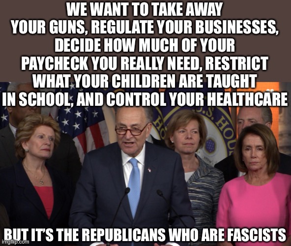 Democrat congressmen | WE WANT TO TAKE AWAY YOUR GUNS, REGULATE YOUR BUSINESSES, DECIDE HOW MUCH OF YOUR PAYCHECK YOU REALLY NEED, RESTRICT WHAT YOUR CHILDREN ARE  | image tagged in democrat congressmen | made w/ Imgflip meme maker