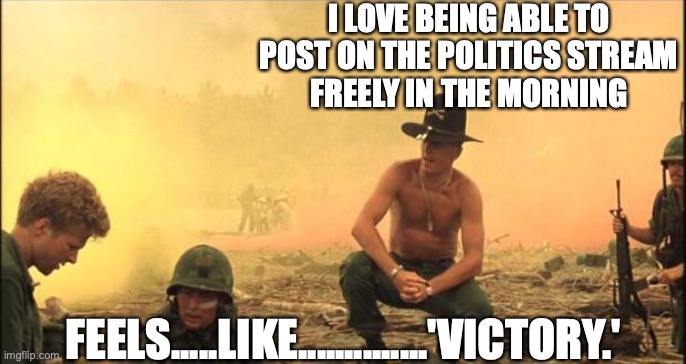 I love the smell of napalm in the morning | I LOVE BEING ABLE TO POST ON THE POLITICS STREAM
FREELY IN THE MORNING FEELS.....LIKE..............'VICTORY.' | image tagged in i love the smell of napalm in the morning | made w/ Imgflip meme maker