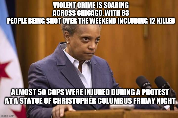 Mayor Chicago | VIOLENT CRIME IS SOARING ACROSS CHICAGO, WITH 63 PEOPLE BEING SHOT OVER THE WEEKEND INCLUDING 12 KILLED; ALMOST 50 COPS WERE INJURED DURING A PROTEST AT A STATUE OF CHRISTOPHER COLUMBUS FRIDAY NIGHT | image tagged in mayor chicago | made w/ Imgflip meme maker