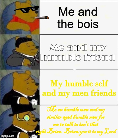 Tuxedo Winnie the Pooh 4 panel | Me and the bois; Me and my humble friend; My humble self and my men friends; Me an humble man and my similar aged humble men for me to talk to isn't that right Brian. Brian:yes it is my Lord | image tagged in tuxedo winnie the pooh 4 panel | made w/ Imgflip meme maker