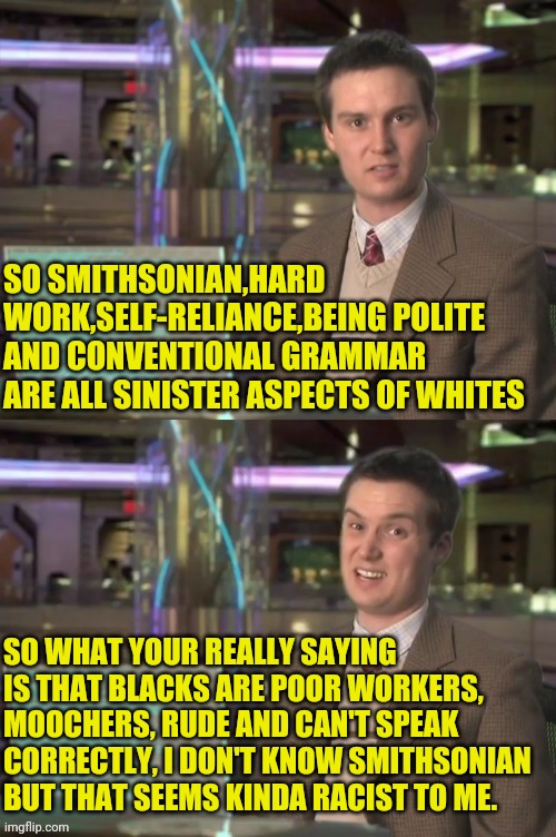 Smithsonian Does Racisms | SO SMITHSONIAN,HARD WORK,SELF-RELIANCE,BEING POLITE AND CONVENTIONAL GRAMMAR ARE ALL SINISTER ASPECTS OF WHITES; SO WHAT YOUR REALLY SAYING IS THAT BLACKS ARE POOR WORKERS, MOOCHERS, RUDE AND CAN'T SPEAK CORRECTLY, I DON'T KNOW SMITHSONIAN BUT THAT SEEMS KINDA RACIST TO ME. | image tagged in smithsonian,racism,racist,culture,white people,black people | made w/ Imgflip meme maker
