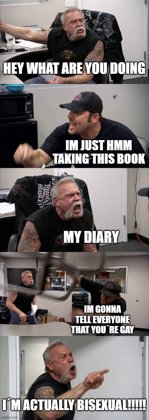 A comic thingy | HEY WHAT ARE YOU DOING; IM JUST HMM TAKING THIS BOOK; MY DIARY; IM GONNA TELL EVERYONE THAT YOU´RE GAY; I´M ACTUALLY BISEXUAL!!!!! | image tagged in memes,american chopper argument | made w/ Imgflip meme maker