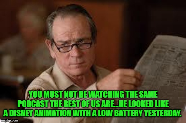 no country for old men tommy lee jones | YOU MUST NOT BE WATCHING THE SAME PODCAST THE REST OF US ARE...HE LOOKED LIKE A DISNEY ANIMATION WITH A LOW BATTERY YESTERDAY. | image tagged in no country for old men tommy lee jones | made w/ Imgflip meme maker