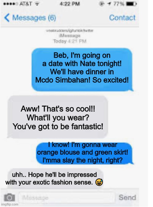 Blank text conversation | Beb, I'm going on a date with Nate tonight! We'll have dinner in Mcdo Simbahan! So excited! Aww! That's so cool!! What'll you wear? You've got to be fantastic! I know! I'm gonna wear orange blouse and green skirt! I'mma slay the night, right? uhh.. Hope he'll be impressed with your exotic fashion sense. 😅 | image tagged in blank text conversation | made w/ Imgflip meme maker