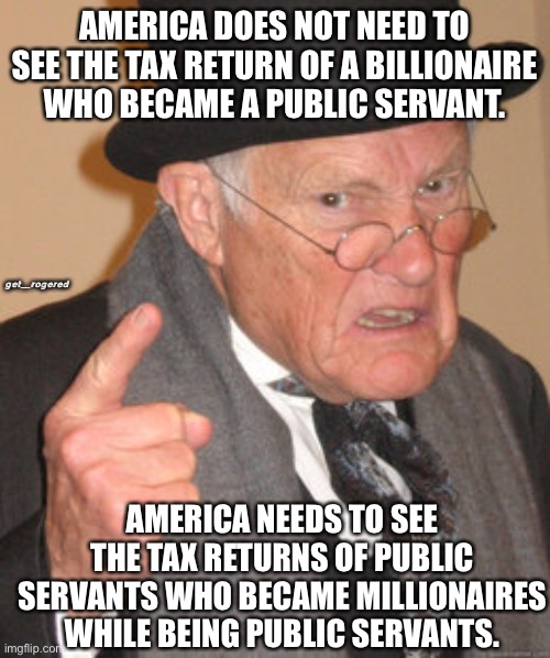 Back In My Day Meme | AMERICA DOES NOT NEED TO SEE THE TAX RETURN OF A BILLIONAIRE WHO BECAME A PUBLIC SERVANT. get_rogered; AMERICA NEEDS TO SEE THE TAX RETURNS OF PUBLIC SERVANTS WHO BECAME MILLIONAIRES WHILE BEING PUBLIC SERVANTS. | image tagged in memes,back in my day | made w/ Imgflip meme maker