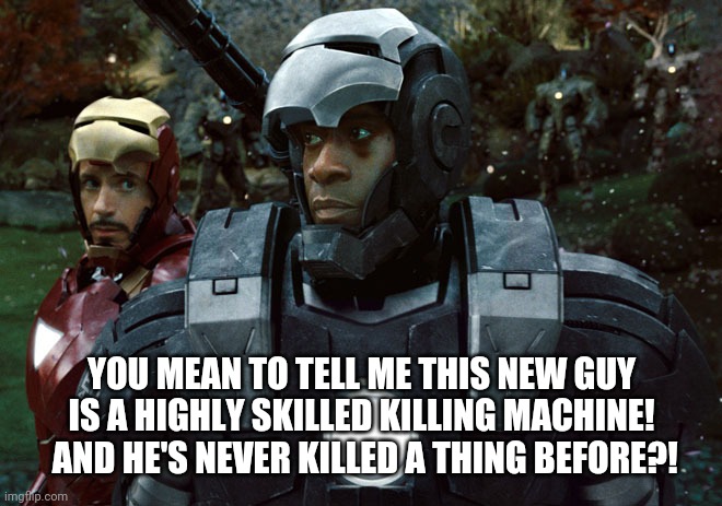 When you're the rookie. | YOU MEAN TO TELL ME THIS NEW GUY IS A HIGHLY SKILLED KILLING MACHINE!  AND HE'S NEVER KILLED A THING BEFORE?! | image tagged in iron man and war machine | made w/ Imgflip meme maker