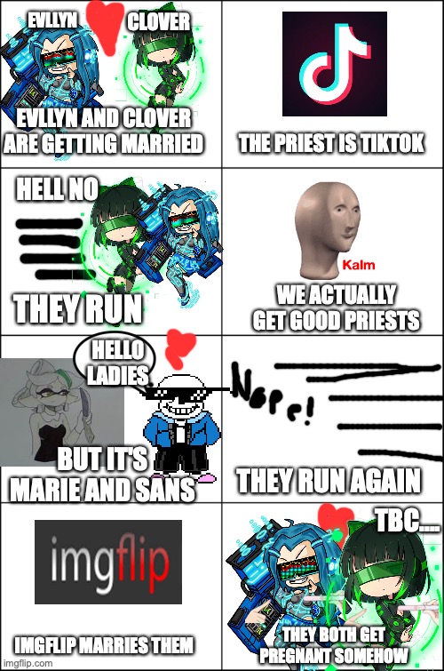 Comic 1: Don't have Tiktok marry you | EVLLYN; CLOVER; EVLLYN AND CLOVER ARE GETTING MARRIED; THE PRIEST IS TIKTOK; HELL NO; WE ACTUALLY GET GOOD PRIESTS; THEY RUN; HELLO LADIES; BUT IT'S MARIE AND SANS; THEY RUN AGAIN; TBC.... THEY BOTH GET PREGNANT SOMEHOW; IMGFLIP MARRIES THEM | image tagged in eight panel rage comic maker,pregnant,lgbtq | made w/ Imgflip meme maker