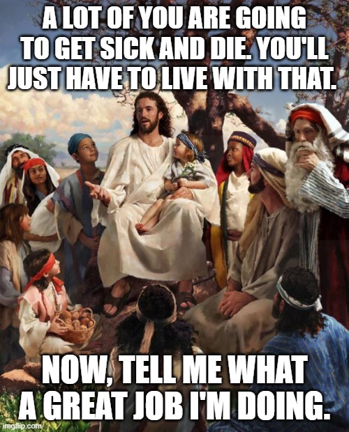 Story Time Jesus | A LOT OF YOU ARE GOING TO GET SICK AND DIE. YOU'LL JUST HAVE TO LIVE WITH THAT. NOW, TELL ME WHAT A GREAT JOB I'M DOING. | image tagged in story time jesus | made w/ Imgflip meme maker