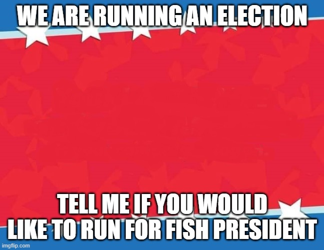 campaign poster | WE ARE RUNNING AN ELECTION; TELL ME IF YOU WOULD LIKE TO RUN FOR FISH PRESIDENT | image tagged in campaign poster | made w/ Imgflip meme maker