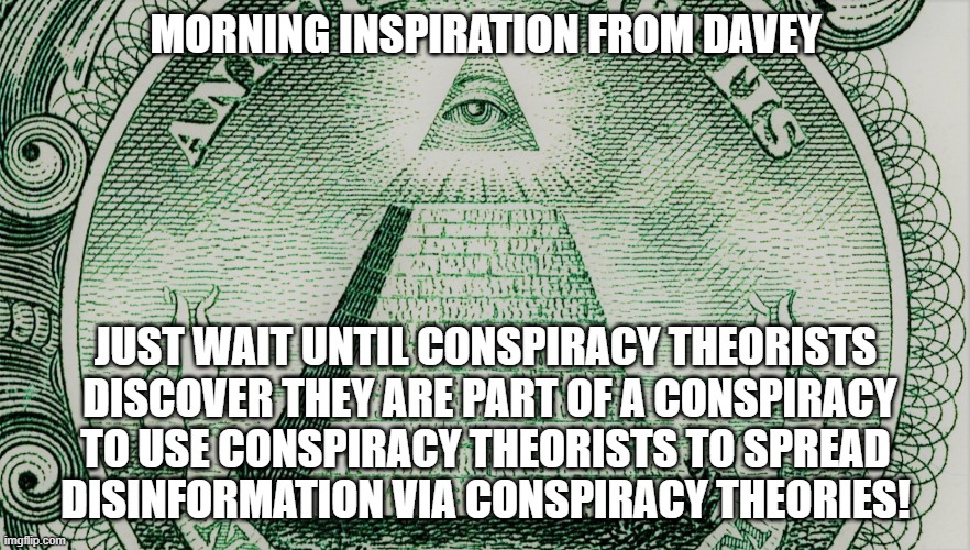 Conspiracy Theories | MORNING INSPIRATION FROM DAVEY; JUST WAIT UNTIL CONSPIRACY THEORISTS
 DISCOVER THEY ARE PART OF A CONSPIRACY
 TO USE CONSPIRACY THEORISTS TO SPREAD 
DISINFORMATION VIA CONSPIRACY THEORIES! | image tagged in conspiracy,theories | made w/ Imgflip meme maker