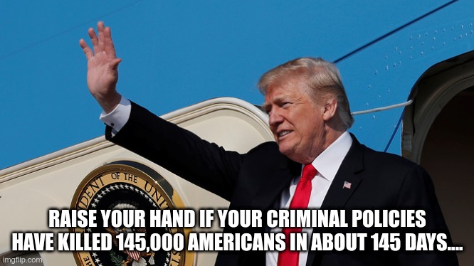 Raise Your Hand | RAISE YOUR HAND IF YOUR CRIMINAL POLICIES HAVE KILLED 145,000 AMERICANS IN ABOUT 145 DAYS.... | image tagged in trump,gop,coronavirus,death | made w/ Imgflip meme maker