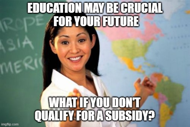 Unhelpful High School Teacher Meme | EDUCATION MAY BE CRUCIAL
 FOR YOUR FUTURE; WHAT IF YOU DON'T QUALIFY FOR A SUBSIDY? | image tagged in memes,unhelpful high school teacher | made w/ Imgflip meme maker
