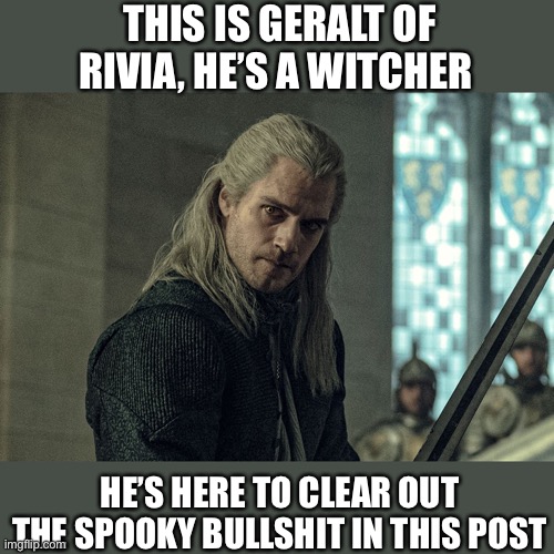 Geralt of Rivia | THIS IS GERALT OF RIVIA, HE’S A WITCHER; HE’S HERE TO CLEAR OUT THE SPOOKY BULLSHIT IN THIS POST | image tagged in witcher,the witcher | made w/ Imgflip meme maker