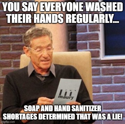 Hand Wash Lie | YOU SAY EVERYONE WASHED THEIR HANDS REGULARLY... SOAP AND HAND SANITIZER SHORTAGES DETERMINED THAT WAS A LIE! | image tagged in memes,maury lie detector | made w/ Imgflip meme maker