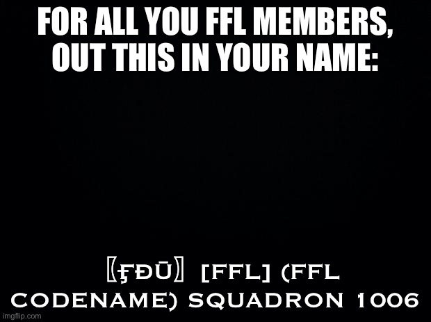 There can be a maximum of 15 members of the [FFŁ] Squadron | FOR ALL YOU FFL MEMBERS, OUT THIS IN YOUR NAME:; 〖ӺĐŪ〗[FFL] (FFL CODENAME) SQUADRON 1006 | image tagged in black background | made w/ Imgflip meme maker