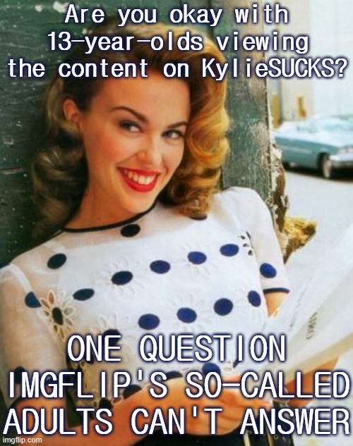 And there are even younger memers who aren't supposed to be here but are anyway. KylieSUCKS: good example for them or nah? | Are you okay with 13-year-olds viewing the content on KylieSUCKS? ONE QUESTION IMGFLIP'S SO-CALLED ADULTS CAN'T ANSWER | image tagged in kylie young,imgflip,imgflip mods,imgflip community,young,adults | made w/ Imgflip meme maker