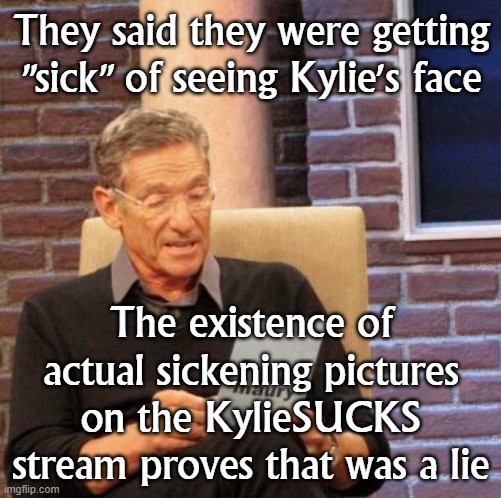 They aren't "sick" of seeing Kylie's face: They're just sick of seeing it portrayed in a normal healthy light. | They said they were getting "sick" of seeing Kylie's face; The existence of actual sickening pictures on the KylieSUCKS stream proves that was a lie | image tagged in memes,maury lie detector,sick,hypocrisy,hypocrites,hypocritical | made w/ Imgflip meme maker