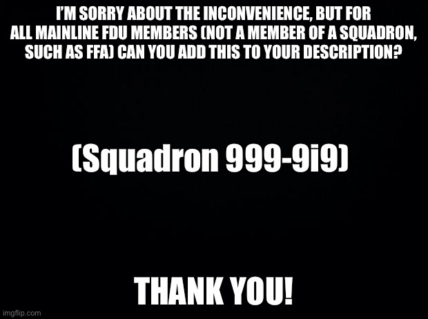 If you’re confused, look at my tagline | I’M SORRY ABOUT THE INCONVENIENCE, BUT FOR ALL MAINLINE FDU MEMBERS (NOT A MEMBER OF A SQUADRON, SUCH AS FFA) CAN YOU ADD THIS TO YOUR DESCRIPTION? (Squadron 999-9i9); THANK YOU! | image tagged in black background | made w/ Imgflip meme maker