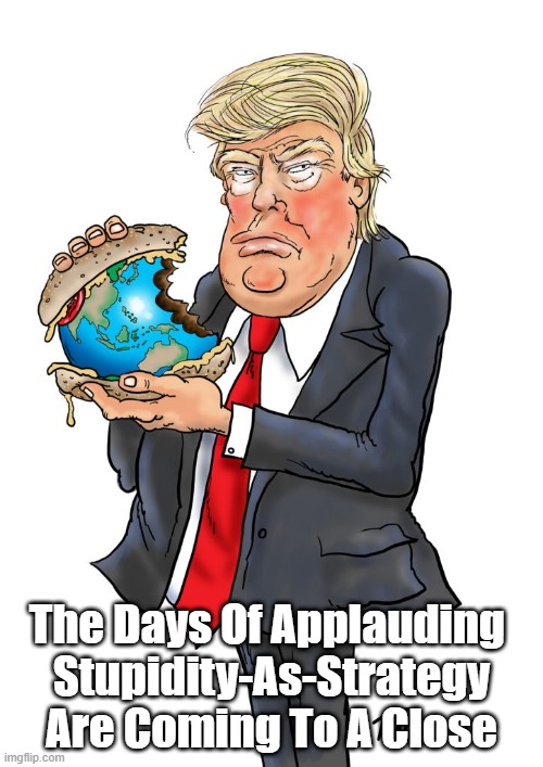 "The Days Of Applauding Stupidity-As-Strategy Are Coming To An End" | The Days Of Applauding 
Stupidity-As-Strategy Are Coming To A Close | image tagged in trump,stupid donald,trump is too stupid to know he's stupid,trump cultists are too stupid to know they're stupid | made w/ Imgflip meme maker