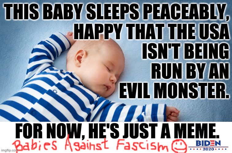 Your vote in November can save the USA.  Choose wisely. | THIS BABY SLEEPS PEACEABLY,
HAPPY THAT THE USA
ISN'T BEING
RUN BY AN
EVIL MONSTER. FOR NOW, HE'S JUST A MEME. | image tagged in sleeping baby,memes,babies against fascism,biden 2020,down the monster,vote blue save a country | made w/ Imgflip meme maker