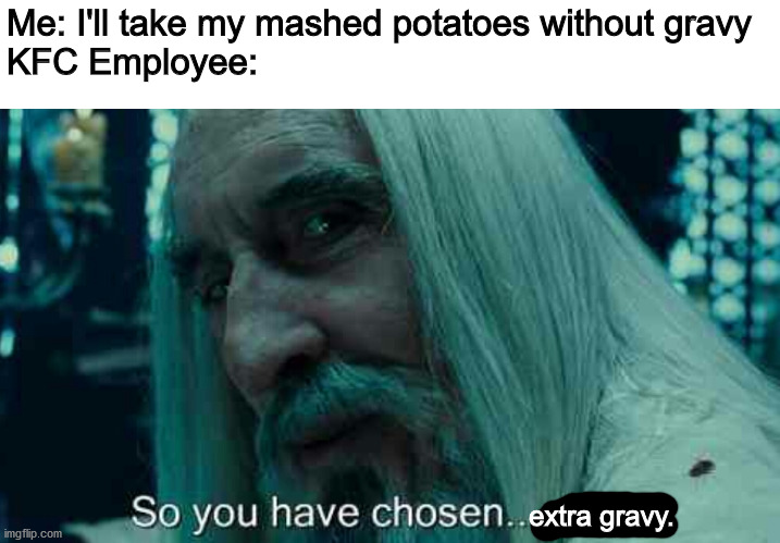 I SWEAR EVERY FRICKIN TIME! | Me: I'll take my mashed potatoes without gravy
KFC Employee:; extra gravy. | image tagged in so you have chosen death,kfc | made w/ Imgflip meme maker