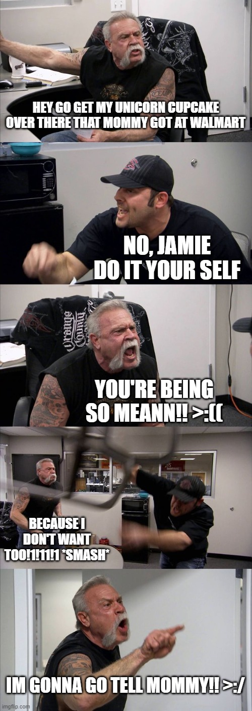 Sibling Argument | HEY GO GET MY UNICORN CUPCAKE OVER THERE THAT MOMMY GOT AT WALMART; NO, JAMIE DO IT YOUR SELF; YOU'RE BEING SO MEANN!! >:((; BECAUSE I DON'T WANT TOO!1!11!1 *SMASH*; IM GONNA GO TELL MOMMY!! >:/ | image tagged in memes,american chopper argument | made w/ Imgflip meme maker