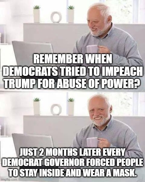 sickeningly hypocritical | REMEMBER WHEN DEMOCRATS TRIED TO IMPEACH TRUMP FOR ABUSE OF POWER? JUST 2 MONTHS LATER EVERY DEMOCRAT GOVERNOR FORCED PEOPLE TO STAY INSIDE AND WEAR A MASK. | image tagged in memes,hide the pain harold,trump 2020,politics | made w/ Imgflip meme maker