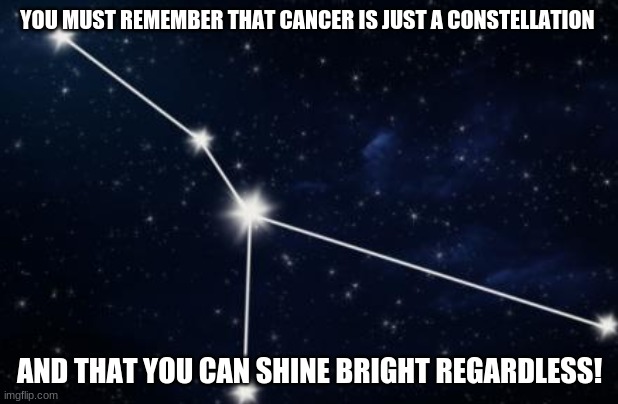 For those of you with cancer, i hope this helps! :) | YOU MUST REMEMBER THAT CANCER IS JUST A CONSTELLATION; AND THAT YOU CAN SHINE BRIGHT REGARDLESS! | image tagged in cancer constellation,memes,cancer,stars,shine bright | made w/ Imgflip meme maker