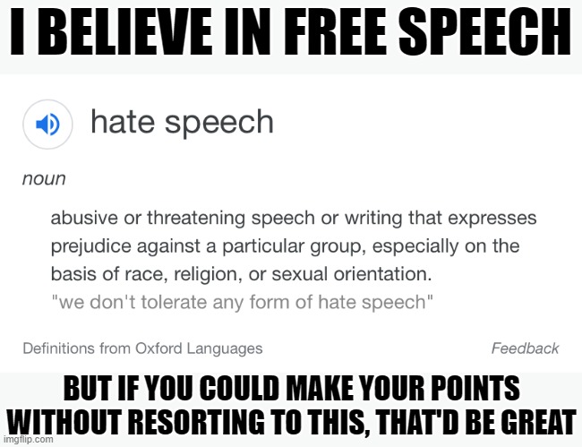 Hate speech actually does jeopardize free speech, in that it creates an environment where good speech can't get through. | I BELIEVE IN FREE SPEECH BUT IF YOU COULD MAKE YOUR POINTS WITHOUT RESORTING TO THIS, THAT'D BE GREAT | image tagged in hate speech definition,free speech,minorities,freedom of speech,first amendment,speech | made w/ Imgflip meme maker