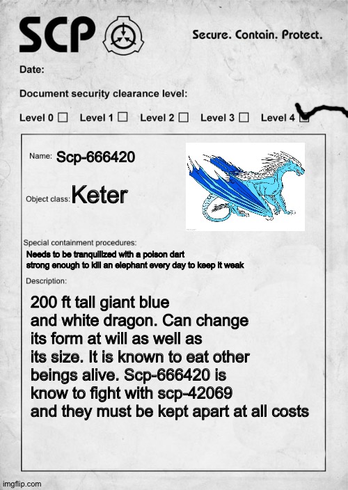 Guess this is a trend now | Scp-666420; Keter; Needs to be tranquilized with a poison dart strong enough to kill an elephant every day to keep it weak; 200 ft tall giant blue and white dragon. Can change its form at will as well as its size. It is known to eat other beings alive. Scp-666420 is know to fight with scp-42069 and they must be kept apart at all costs | image tagged in scp document | made w/ Imgflip meme maker