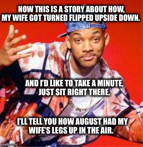 Fresh Prince Rap | NOW THIS IS A STORY ABOUT HOW,
MY WIFE GOT TURNED FLIPPED UPSIDE DOWN. AND I’D LIKE TO TAKE A MINUTE,
JUST SIT RIGHT THERE. I’LL TELL YOU HOW AUGUST HAD MY
WIFE’S LEGS UP IN THE AIR. | image tagged in will smith,jada pinkett smith,fresh prince,memes,funny,cheater | made w/ Imgflip meme maker