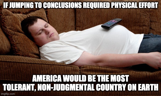 Too Lazy To Judge | IF JUMPING TO CONCLUSIONS REQUIRED PHYSICAL EFFORT; AMERICA WOULD BE THE MOST TOLERANT, NON-JUDGMENTAL COUNTRY ON EARTH | image tagged in fat,lazy | made w/ Imgflip meme maker