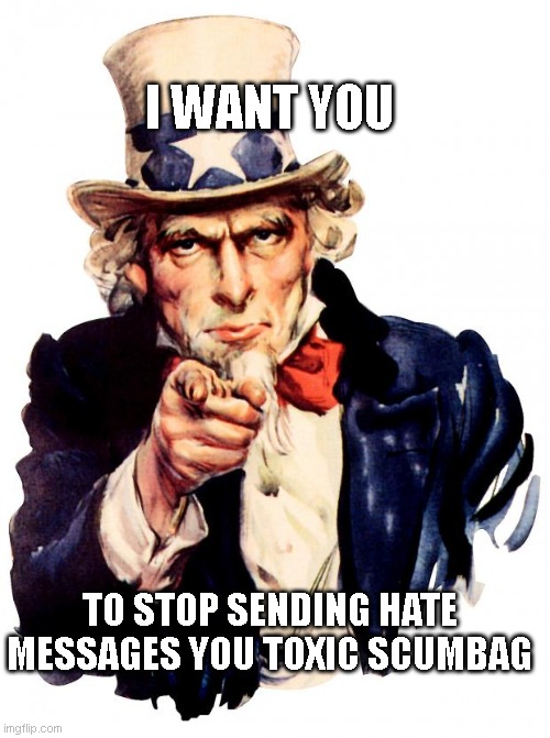 Uncle Sam Meme | I WANT YOU; TO STOP SENDING HATE MESSAGES YOU TOXIC SCUMBAG | image tagged in memes,uncle sam | made w/ Imgflip meme maker