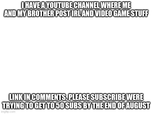 youtube channel (and there is a glitch on my videos where comments are turned off sometimes. sorry) |  I HAVE A YOUTUBE CHANNEL WHERE ME AND MY BROTHER POST IRL AND VIDEO GAME STUFF; LINK IN COMMENTS. PLEASE SUBSCRIBE WERE TRYING TO GET TO 50 SUBS BY THE END OF AUGUST | image tagged in blank white template | made w/ Imgflip meme maker