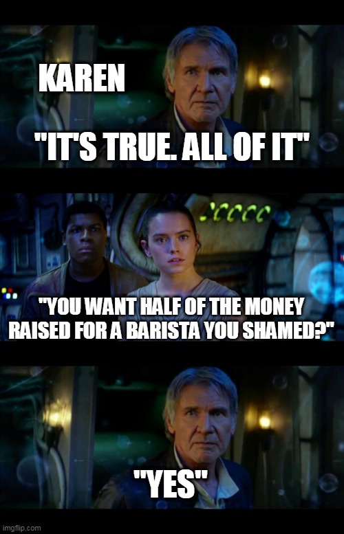 Karen wanting 50K | KAREN; "IT'S TRUE. ALL OF IT"; "YOU WANT HALF OF THE MONEY RAISED FOR A BARISTA YOU SHAMED?"; "YES" | image tagged in memes,it's true all of it han solo | made w/ Imgflip meme maker
