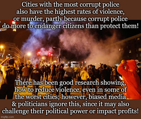 Cities with the most corrupt police also have the highest rates of violence, or murder, partly because corrupt police do more to endanger citizens than protect them! There has been good research showing, how to reduce violence, even in some of the worst cities; however, biased media & politicians ignore this, since it may also challenge their political power or impact profits! | made w/ Imgflip meme maker