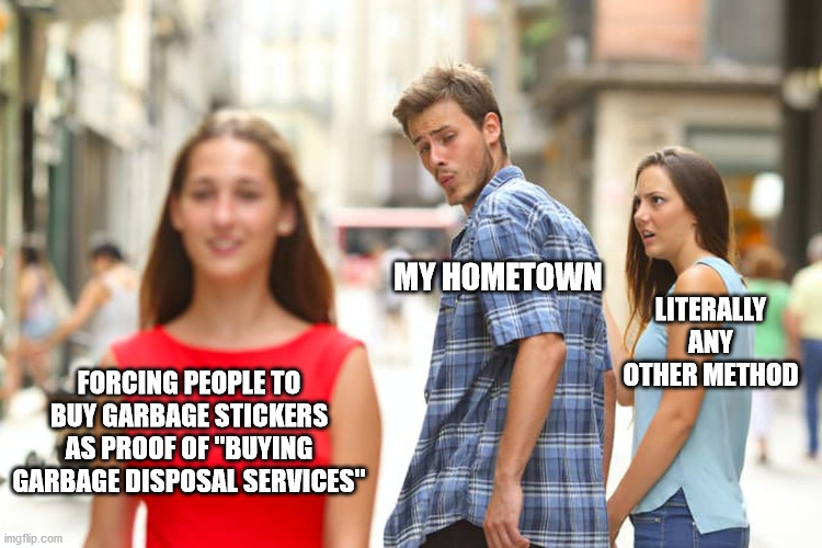 Honestly, does anyone else have this issue? | MY HOMETOWN; LITERALLY ANY OTHER METHOD; FORCING PEOPLE TO BUY GARBAGE STICKERS AS PROOF OF "BUYING GARBAGE DISPOSAL SERVICES" | image tagged in memes,distracted boyfriend | made w/ Imgflip meme maker