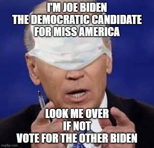 Miss America | I'M JOE BIDEN
THE DEMOCRATIC CANDIDATE
FOR MISS AMERICA; LOOK ME OVER
IF NOT
VOTE FOR THE OTHER BIDEN | image tagged in creepy uncle joe biden | made w/ Imgflip meme maker