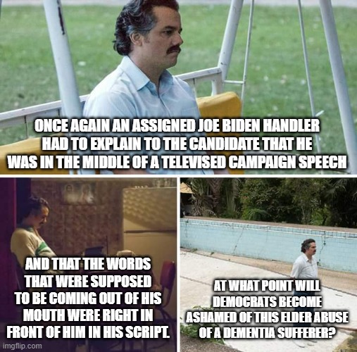 Sad Pablo Escobar | ONCE AGAIN AN ASSIGNED JOE BIDEN HANDLER HAD TO EXPLAIN TO THE CANDIDATE THAT HE WAS IN THE MIDDLE OF A TELEVISED CAMPAIGN SPEECH; AND THAT THE WORDS THAT WERE SUPPOSED TO BE COMING OUT OF HIS MOUTH WERE RIGHT IN FRONT OF HIM IN HIS SCRIPT. AT WHAT POINT WILL DEMOCRATS BECOME ASHAMED OF THIS ELDER ABUSE OF A DEMENTIA SUFFERER? | image tagged in memes,sad pablo escobar | made w/ Imgflip meme maker