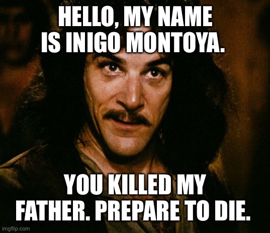 Inigo Montoya (you killed my father, prepare to die) | HELLO, MY NAME IS INIGO MONTOYA. YOU KILLED MY FATHER. PREPARE TO DIE. | image tagged in inigo montoya you killed my father prepare to die | made w/ Imgflip meme maker