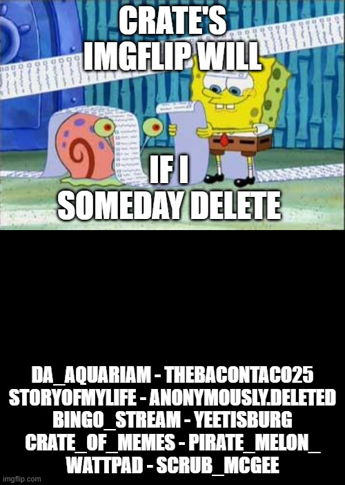 CRATE'S IMGFLIP WILL; IF I SOMEDAY DELETE; DA_AQUARIAM - THEBACONTACO25
STORYOFMYLIFE - ANONYMOUSLY.DELETED
BINGO_STREAM - YEETISBURG
CRATE_OF_MEMES - PIRATE_MELON_
WATTPAD - SCRUB_MCGEE | image tagged in spongebob's list,blank black | made w/ Imgflip meme maker