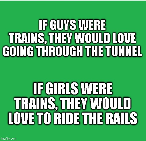 Trains= |  IF GUYS WERE TRAINS, THEY WOULD LOVE GOING THROUGH THE TUNNEL; IF GIRLS WERE TRAINS, THEY WOULD LOVE TO RIDE THE RAILS | image tagged in green screen,trains,railroad | made w/ Imgflip meme maker